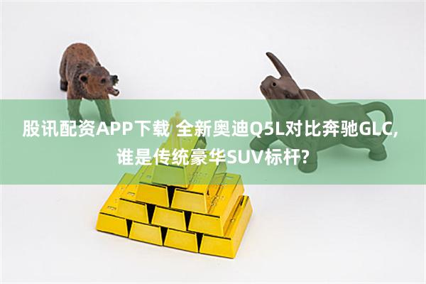 股讯配资APP下载 全新奥迪Q5L对比奔驰GLC, 谁是传统豪华SUV标杆?