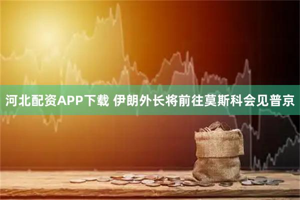 河北配资APP下载 伊朗外长将前往莫斯科会见普京