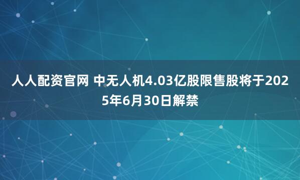 人人配资官网 中无人机4.03亿股限售股将于2025年6月30日解禁