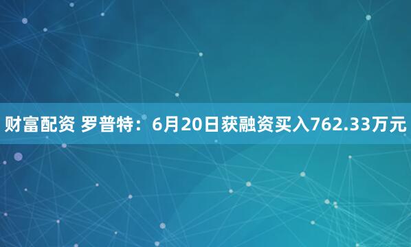 财富配资 罗普特：6月20日获融资买入762.33万元