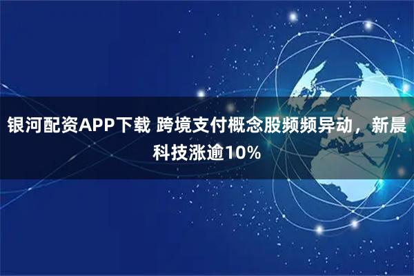 银河配资APP下载 跨境支付概念股频频异动，新晨科技涨逾10%