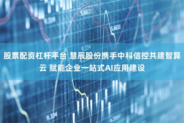 股票配资杠杆平台 慧辰股份携手中科信控共建智算云 赋能企业一站式AI应用建设