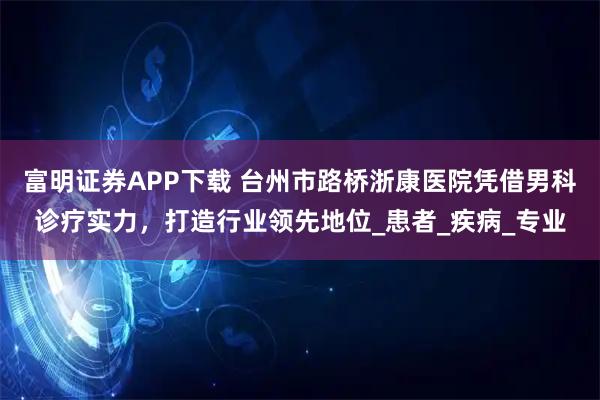 富明证券APP下载 台州市路桥浙康医院凭借男科诊疗实力，打造行业领先地位_患者_疾病_专业
