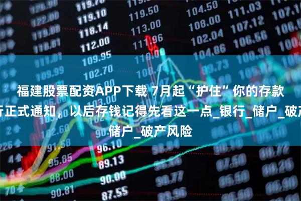 福建股票配资APP下载 7月起“护住”你的存款，央行正式通知，以后存钱记得先看这一点_银行_储户_破产风险