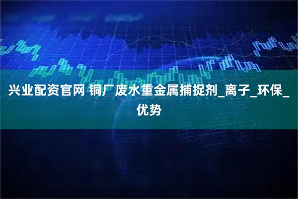 兴业配资官网 铜厂废水重金属捕捉剂_离子_环保_优势