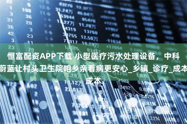 恒富配资APP下载 小型医疗污水处理设备，中科蔚蓝让村头卫生院咱乡亲看病更安心_乡镇_诊疗_成本