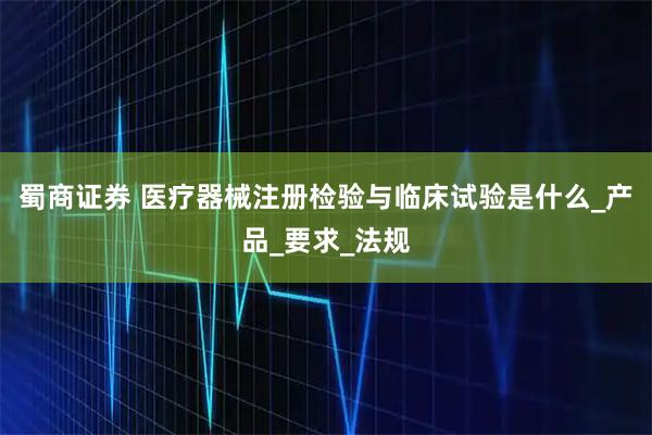 蜀商证券 医疗器械注册检验与临床试验是什么_产品_要求_法规