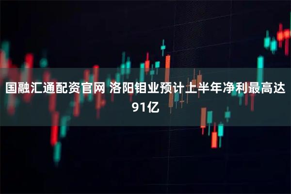 国融汇通配资官网 洛阳钼业预计上半年净利最高达91亿