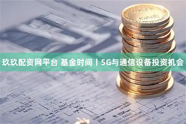 玖玖配资网平台 基金时间丨5G与通信设备投资机会