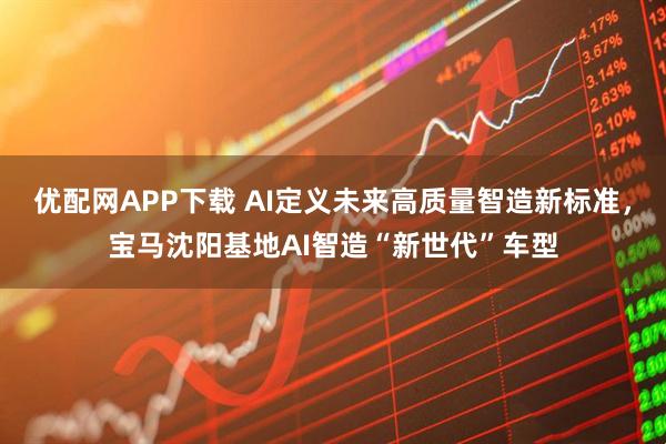 优配网APP下载 AI定义未来高质量智造新标准，宝马沈阳基地AI智造“新世代”车型