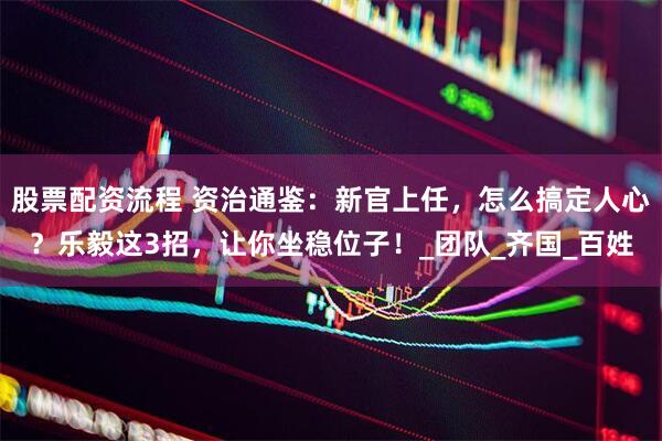 股票配资流程 资治通鉴：新官上任，怎么搞定人心？乐毅这3招，让你坐稳位子！_团队_齐国_百姓