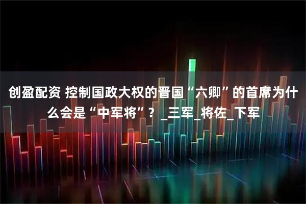 创盈配资 控制国政大权的晋国“六卿”的首席为什么会是“中军将”？_三军_将佐_下军