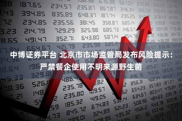中博证券平台 北京市市场监管局发布风险提示：严禁餐企使用不明来源野生菌