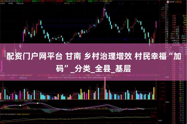 配资门户网平台 甘南 乡村治理增效 村民幸福“加码”_分类_全县_基层