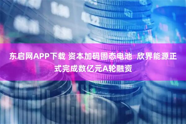 东启网APP下载 资本加码固态电池  欣界能源正式完成数亿元A轮融资