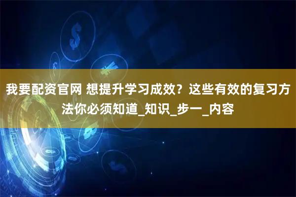 我要配资官网 想提升学习成效？这些有效的复习方法你必须知道_知识_步一_内容