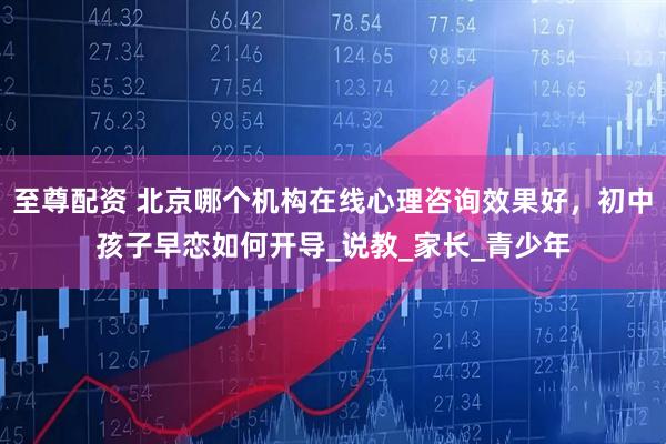 至尊配资 北京哪个机构在线心理咨询效果好，初中孩子早恋如何开导_说教_家长_青少年