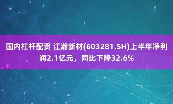 国内杠杆配资 江瀚新材(603281.SH)上半年净利润2.1亿元，同比下降32.6%