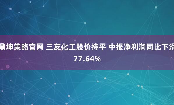 鼎坤策略官网 三友化工股价持平 中报净利润同比下滑77.64%