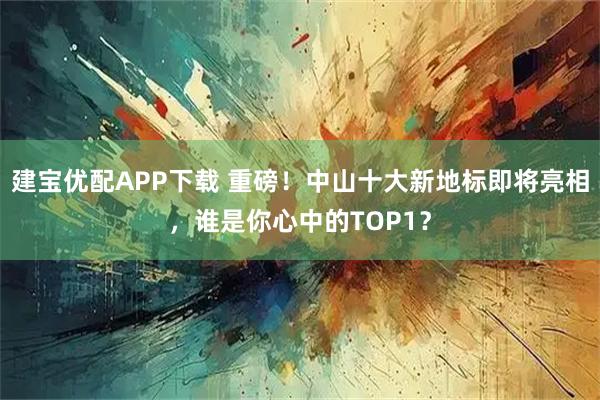 建宝优配APP下载 重磅！中山十大新地标即将亮相，谁是你心中的TOP1？