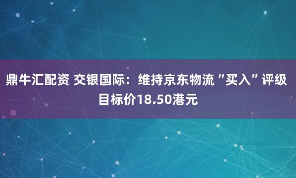 鼎牛汇配资 交银国际:维持京东物流“买入”评级 目标价18.50港元