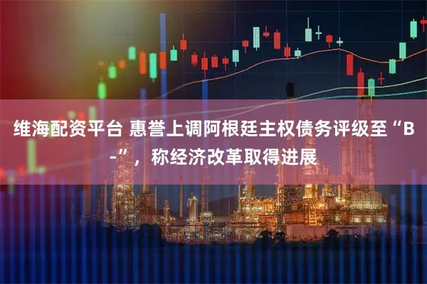 维海配资平台 惠誉上调阿根廷主权债务评级至“B-”，称经济改革取得进展