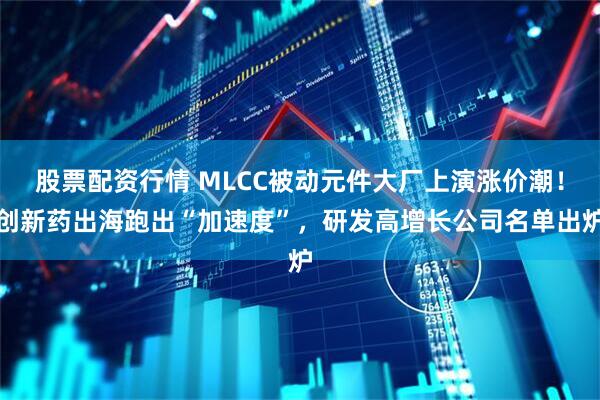 股票配资行情 MLCC被动元件大厂上演涨价潮！创新药出海跑出“加速度”，研发高增长公司名单出炉